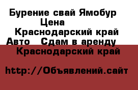 Бурение свай Ямобур › Цена ­ 500 - Краснодарский край Авто » Сдам в аренду   . Краснодарский край